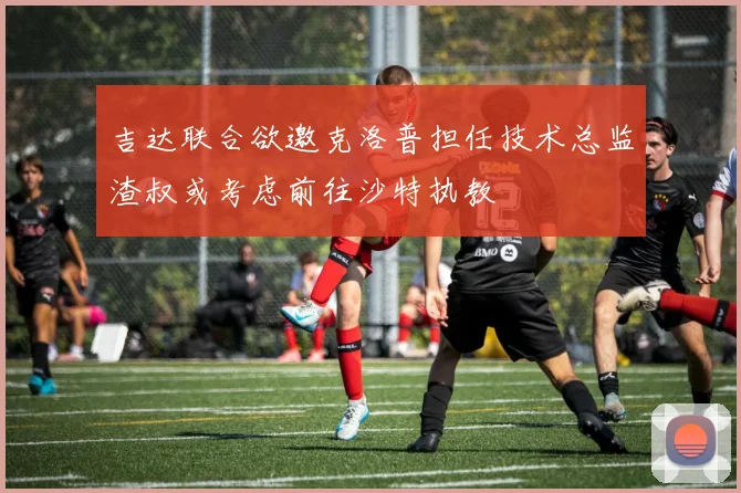 吉达联合欲邀克洛普担任技术总监渣叔或考虑前往沙特执教