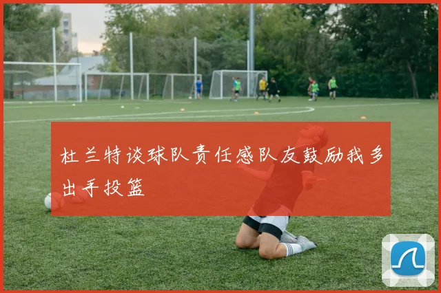 杜兰特谈球队责任感队友鼓励我多出手投篮