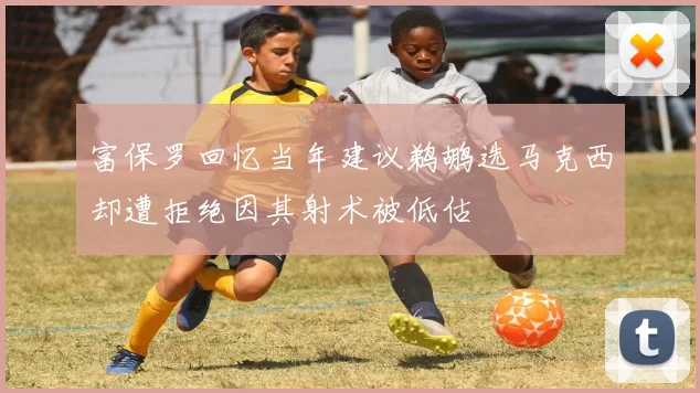 富保罗回忆当年建议鹈鹕选马克西却遭拒绝因其射术被低估