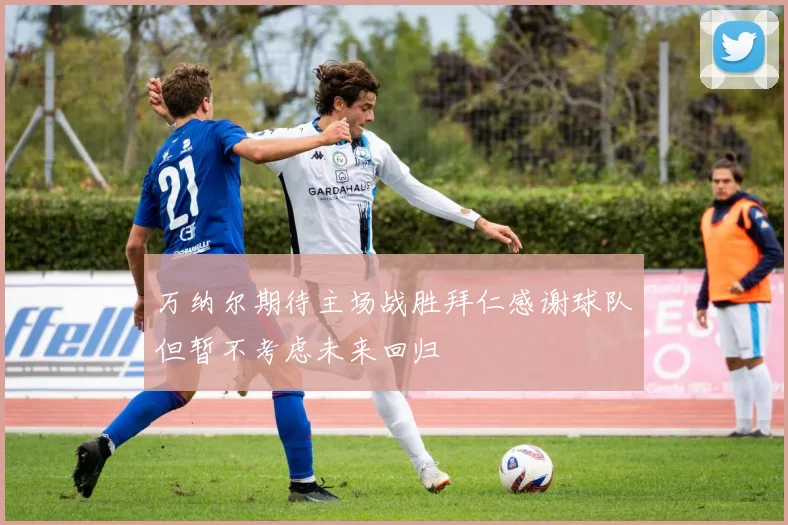 万纳尔期待主场战胜拜仁感谢球队但暂不考虑未来回归