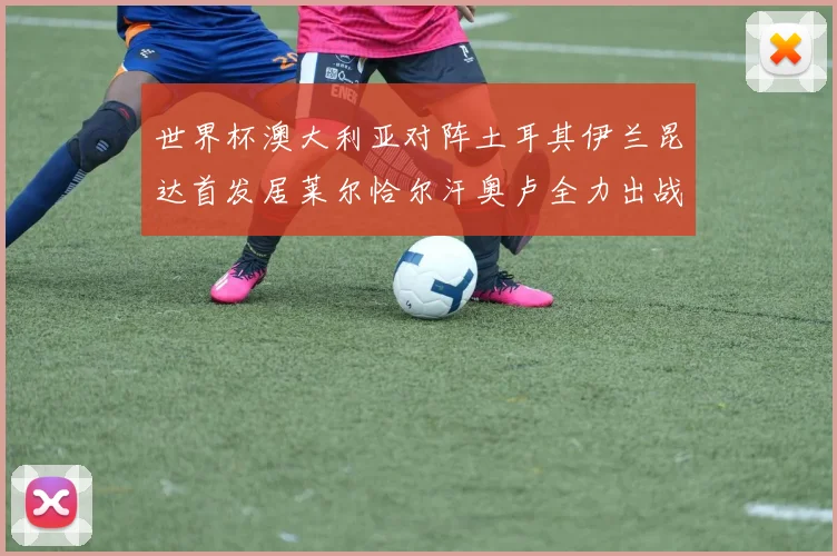 世界杯澳大利亚对阵土耳其伊兰昆达首发居莱尔恰尔汗奥卢全力出战