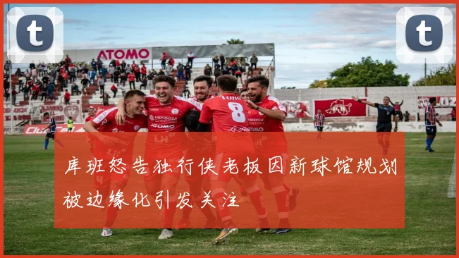 库班怒告独行侠老板因新球馆规划被边缘化引发关注