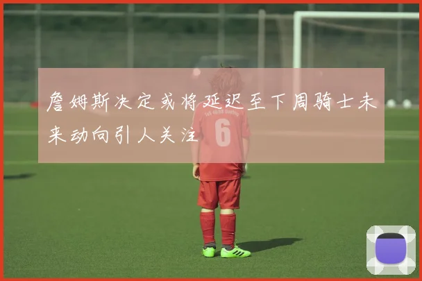 詹姆斯决定或将延迟至下周骑士未来动向引人关注