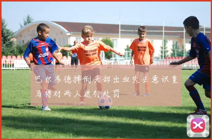 巴尔韦德摔倒头部出血失去意识皇马将对两人进行处罚