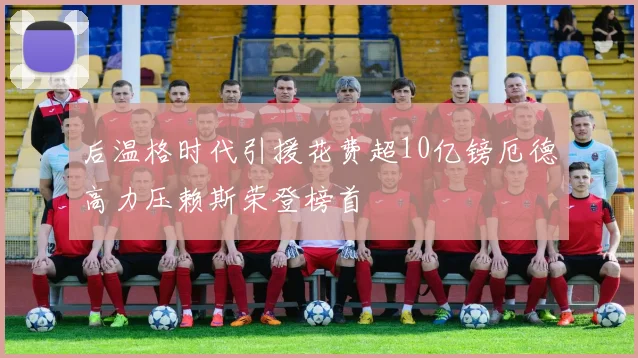 后温格时代引援花费超10亿镑厄德高力压赖斯荣登榜首