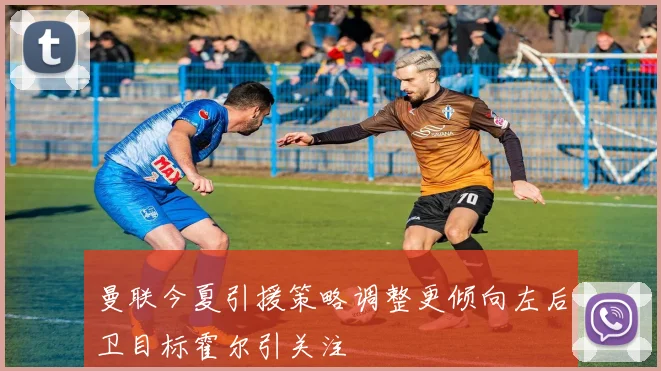 曼联今夏引援策略调整更倾向左后卫目标霍尔引关注