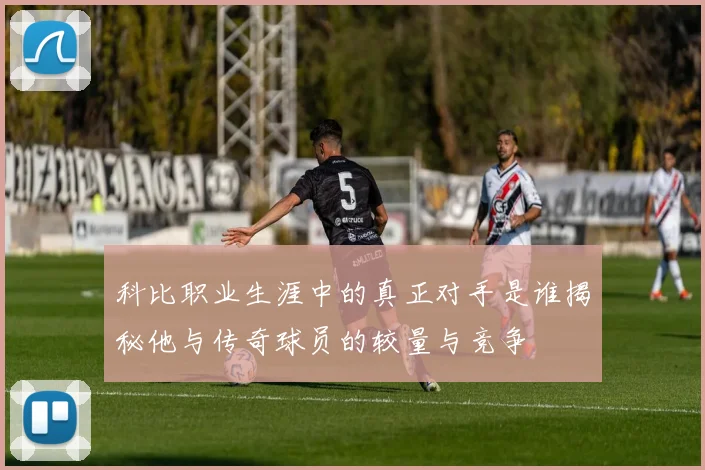 科比职业生涯中的真正对手是谁揭秘他与传奇球员的较量与竞争