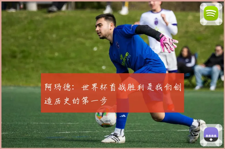 阿玛德：世界杯首战胜利是我们创造历史的第一步