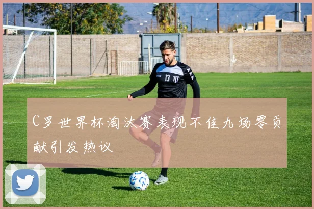 C罗世界杯淘汰赛表现不佳九场零贡献引发热议