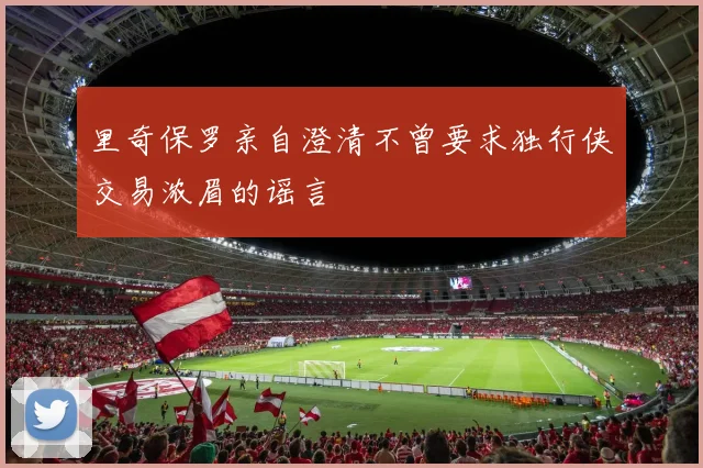 里奇保罗亲自澄清不曾要求独行侠交易浓眉的谣言