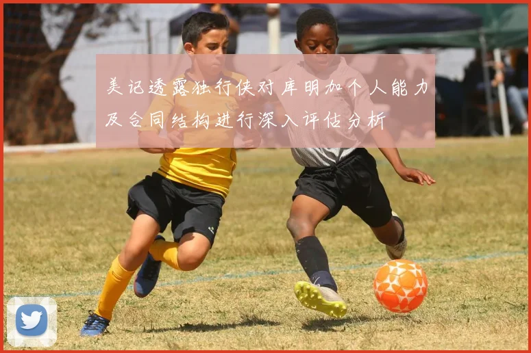 美记透露独行侠对库明加个人能力及合同结构进行深入评估分析