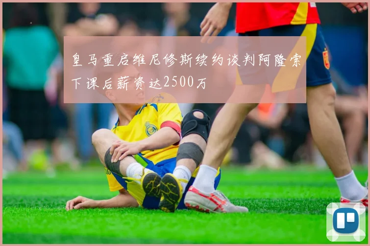 皇马重启维尼修斯续约谈判阿隆索下课后薪资达2500万