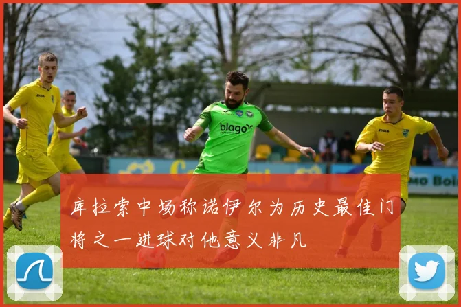 库拉索中场称诺伊尔为历史最佳门将之一进球对他意义非凡