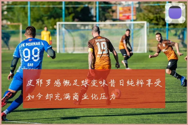 皮耶罗感慨足球变味昔日纯粹享受如今却充满商业化压力