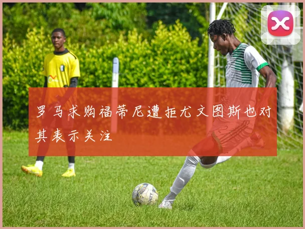 罗马求购福蒂尼遭拒尤文图斯也对其表示关注