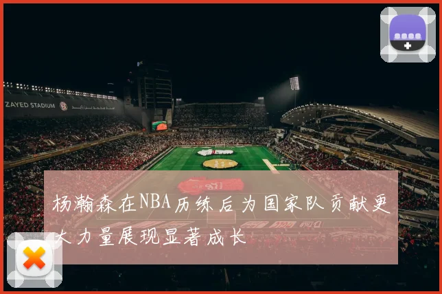 杨瀚森在NBA历练后为国家队贡献更大力量展现显著成长