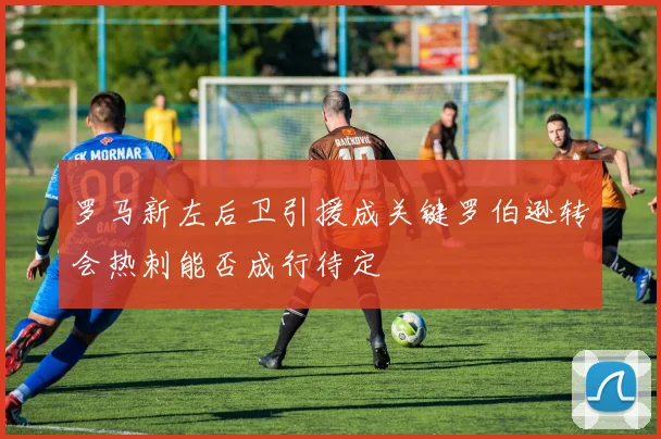 罗马新左后卫引援成关键罗伯逊转会热刺能否成行待定