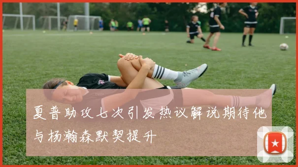 夏普助攻七次引发热议解说期待他与杨瀚森默契提升